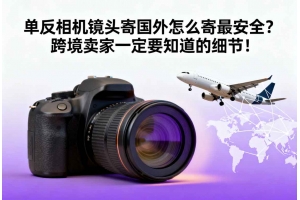 單反相機鏡頭寄國外怎么寄最安全？跨境賣家一定要知道的細節！