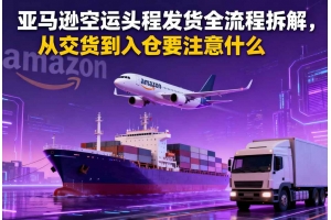 亞馬遜空運頭程發貨全流程拆解，從交貨到入倉要注意什么